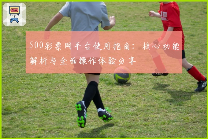 500彩票网平台使用指南：核心功能解析与全面操作体验分享