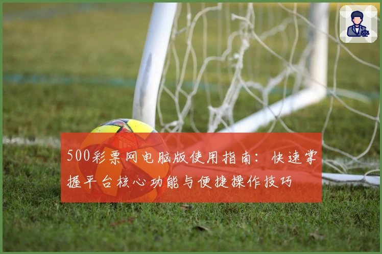 500彩票网电脑版使用指南:快速掌握平台核心功能与便捷操作技巧