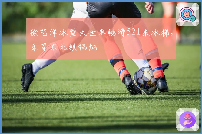 徐艺洋冰雪大世界畅滑521米冰梯，乐享东北铁锅炖