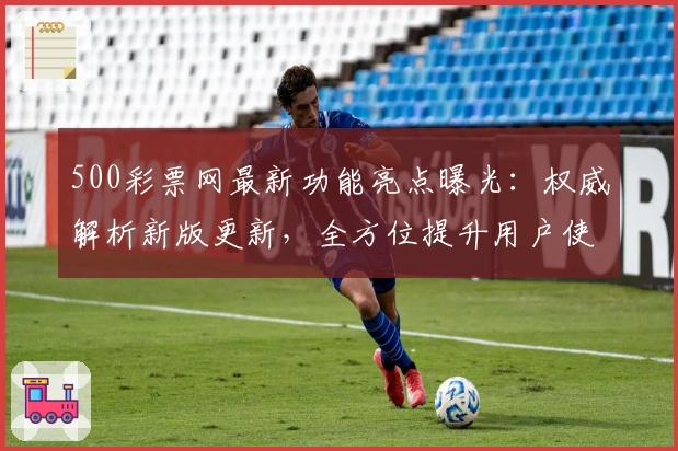 500彩票网最新功能亮点曝光：权威解析新版更新，全方位提升用户使用体验