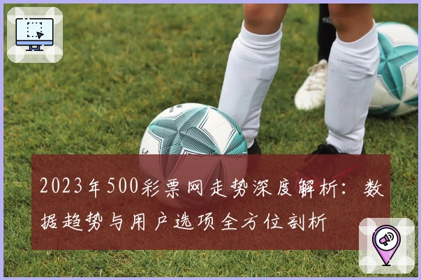 2023年500彩票网走势深度解析：数据趋势与用户选项全方位剖析