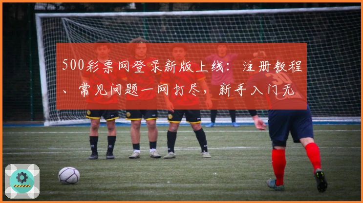 500彩票网登录新版上线:注册教程、常见问题一网打尽,新手入门无压力