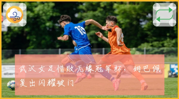 武汉女足惜败无缘冠军杯，姆巴佩复出闪耀破门