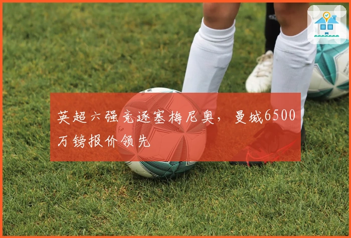 英超六强竞逐塞梅尼奥，曼城6500万镑报价领先
