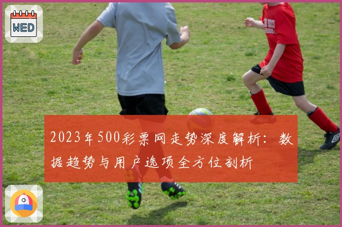 2023年500彩票网走势深度解析：数据趋势与用户选项全方位剖析