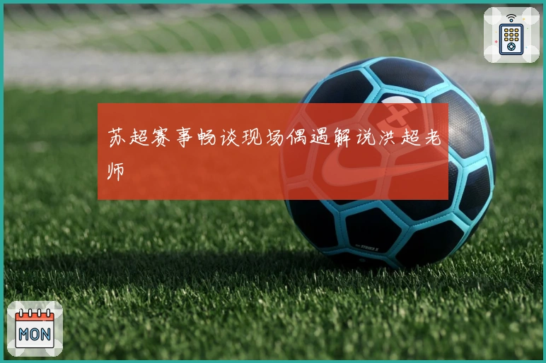 苏超赛事畅谈现场偶遇解说洪超老师