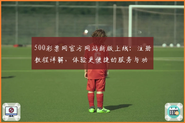 500彩票网官方网站新版上线：注册教程详解，体验更便捷的服务与功能