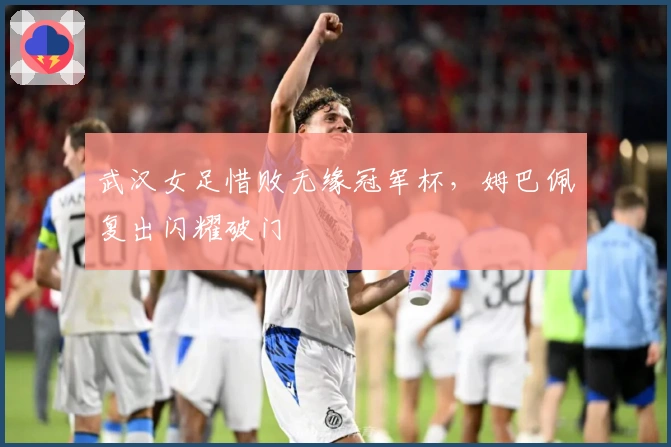 武汉女足惜败无缘冠军杯，姆巴佩复出闪耀破门