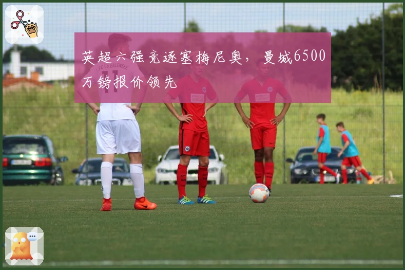 英超六强竞逐塞梅尼奥，曼城6500万镑报价领先