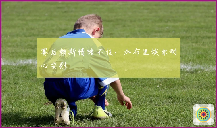 赛后赖斯情绪不佳，加布里埃尔耐心安慰