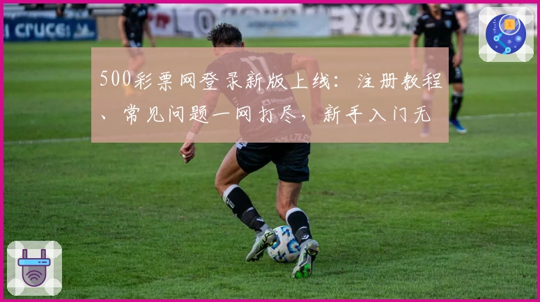 500彩票网登录新版上线：注册教程、常见问题一网打尽，新手入门无压力